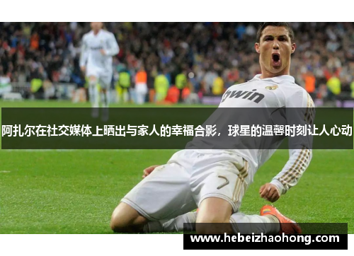 阿扎尔在社交媒体上晒出与家人的幸福合影，球星的温馨时刻让人心动