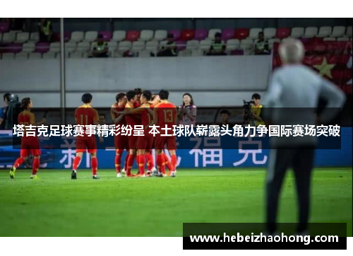 塔吉克足球赛事精彩纷呈 本土球队崭露头角力争国际赛场突破