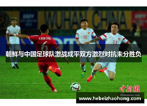 朝鲜与中国足球队激战成平双方激烈对抗未分胜负