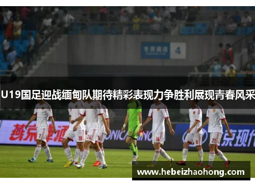 U19国足迎战缅甸队期待精彩表现力争胜利展现青春风采